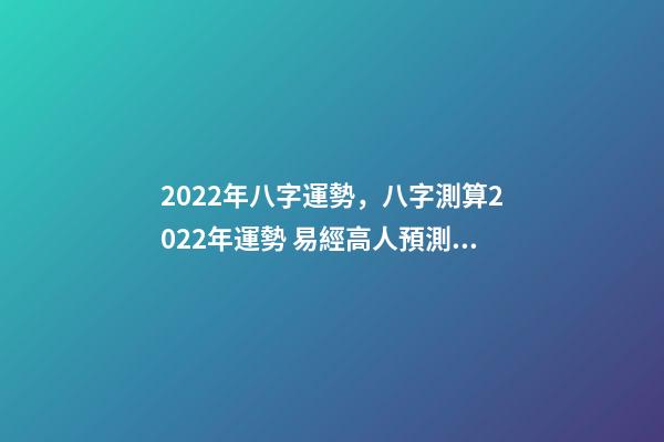 2022年八字運勢，八字測算2022年運勢 易經高人預測2022，周易八字測2022年運勢
